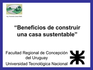 “Beneficios de construir una casa sustentable” 
Ing. Fernando Carlos Raffo 
Facultad Regional de Concepción del Uruguay 
Universidad Tecnológica Nacional  