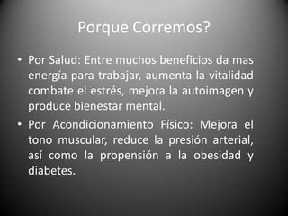 Porque Corremos?Por Salud: Entre muchos beneficios da mas energía para trabajar, aumenta la vitalidad combate el estrés, mejora la autoimagen y produce bienestar mental.Por Acondicionamiento Físico: Mejora el tono muscular, reduce la presión arterial, así como la propensión a la obesidad y diabetes.