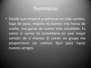 TestimonioDesde que empecé a entrenar mi vida cambio, baje de peso, mejoro mi humor, mis horas de sueño, mis ganas de comer más saludable. Es como si correr te convirtiera en una mejor versión de si mismo. El correr en grupo me proporcionó un camino fácil para hacer nuevos amigos. 