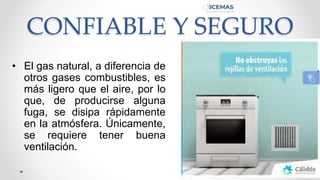 CONFIABLE Y SEGURO
• El gas natural, a diferencia de
otros gases combustibles, es
más ligero que el aire, por lo
que, de producirse alguna
fuga, se disipa rápidamente
en la atmósfera. Únicamente,
se requiere tener buena
ventilación.
 