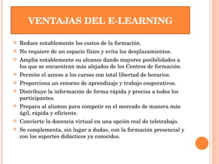 VENTAJAS DEL E-LEARNING Reduce notablemente los costos de la formación.  No requiere de un espacio físico y evita los desplazamientos.  Amplía notablemente su alcance dando mayores posibilidades a los que se encuentran más alejados de los Centros de formación.  Permite el acceso a los cursos con total libertad de horarios.  Proporciona un entorno de aprendizaje y trabajo cooperativos.  Distribuye la información de forma rápida y precisa a todos los participantes.  Prepara al alumno para competir en el mercado de manera más ágil, rápida y eficiente.  Convierte la docencia virtual en una opción real de teletrabajo.  Se complementa, sin lugar a dudas, con la formación presencial y con los soportes didácticos ya conocidos. 
