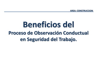 AREA: CONSTRUCCION
Beneficios del
Proceso de Observación Conductual
en Seguridad del Trabajo.
 
