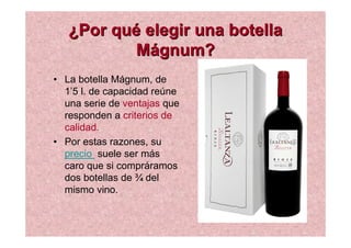 ¿Por qué elegir una botella
Mágnum?
• La botella Mágnum, de
1’5 l. de capacidad reúne
una serie de ventajas que
responden a criterios de
calidad.
• Por estas razones, su
precio suele ser más
caro que si compráramos
dos botellas de ¾ del
mismo vino.

 
