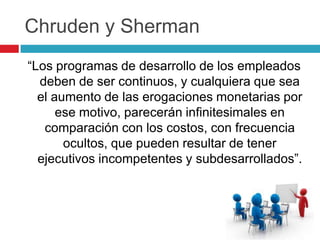 Chruden y Sherman
“Los programas de desarrollo de los empleados
  deben de ser continuos, y cualquiera que sea
  el aumento de las erogaciones monetarias por
      ese motivo, parecerán infinitesimales en
   comparación con los costos, con frecuencia
       ocultos, que pueden resultar de tener
  ejecutivos incompetentes y subdesarrollados”.
 