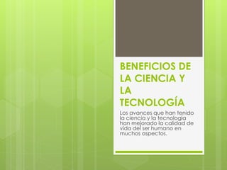 BENEFICIOS DE
LA CIENCIA Y
LA
TECNOLOGÍA
Los avances que han tenido
la ciencia y la tecnología
han mejorado la calidad de
vida del ser humano en
muchos aspectos.
 