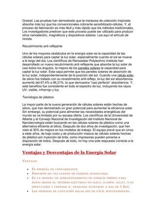 Gratzel. Las pruebas han demostrado que la mariposa de colección inspirada
absorbe más luz que los convencionales colorante sensibilizado-células. Y, el
proceso de fabricación es más fácil y más rápido que los métodos tradicionales.
Los investigadores predicen que este proceso puede ser utilizado para producir
otros nanoelectric, magnéticos y dispositivos solares. Lea aquí el artículo de
revista.

Recubrimiento anti reflejante

Uno de los mayores obstáculos en la energía solar es la capacidad de las
células solares para captar la luz solar, especialmente cuando el sol se mueve
a lo largo del día. Los científicos de Rensselaer Polytechnic Institute han
desarrollado un nuevo recubrimiento anti reflejante que absorbe la luz solar de
casi todos los ángulos, la mejora de los paneles solares la capacidad para
captar la luz solar. Esta capa permite que los paneles solares de absorción de
la luz solar, independientemente de la posición del sol. Cuando una célula solar
de silicio fue tratado con su revestimiento anti-reflejo, la luz del sol absorbencia
aumentó del 67,4% a 96,21%, lo que demuestra “casi perfecto” absorbencia. Y,
este beneficio fue consistente en todo el espectro de luz, incluyendo los rayos
UV, visible, infrarrojo y luz.

Tecnología de plástico

La mayor parte de la nueva generación de células solares están hechas de
silicio, que han demostrado un gran potencial para aumentar la eficiencia solar.
Sin embargo, su potencial para alimentar las necesidades energéticas del
mundo se ve limitado por su escasa oferta. Los científicos de la Universidad de
Alberta y el Consejo Nacional de Investigación del Instituto Nacional de
Nanotecnología están buscando en las células solares de plástico como una
alternativa eficiente al silicio. Después de dos años de investigación, que han
visto el 30% de mejora en los modelos de trabajo. El equipo prevé que en cinco
a siete años, de bajo costo y de producción masiva de células solares hechas
de plástico por inyección de tinta, como impresoras pueden ponerse a
disposición de todos. Después de todo, no hay una sola respuesta correcta a la
energía solar.

Ventajas y Desventajas de la Energía Solar
Ventajas

   •   Es energía no contaminante.
   •   Proviene de una fuente de energía inagotable.
   •   Es un sistema de aprovechamiento de energía idóneo para
       zonas donde el tendido eléctrico no llega (campo, islas), o es
       dificultoso y costoso su traslado (conviene a mas de 5 Km).
   •   Los sistemas de captación solar son de fácil mantenimiento.
 