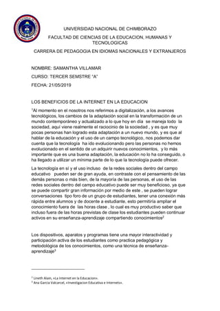 UNIVERSIDAD NACIONAL DE CHIMBORAZO
FACULTAD DE CIENCIAS DE LA EDUCACION, HUMANAS Y
TECNOLOGICAS
CARRERA DE PEDAGOGIA EN IDIOMAS NACIONALES Y EXTRANJEROS
NOMBRE: SAMANTHA VILLAMAR
CURSO: TERCER SEMSTRE “A”
FECHA: 21/05/2019
LOS BENEFICIOS DE LA INTERNET EN LA EDUCACION
1
Al momento en el nosotros nos referimos a digitalización, a los avances
tecnológicos, los cambios de la adaptación social en la transformación de un
mundo contemporáneo y actualizado a lo que hoy en día se maneja todo la
sociedad, aquí viene realmente el raciocinio de la sociedad , y es que muy
pocas personas han logrado esta adaptación a un nuevo mundo, y es que al
hablar de la educación y el uso de un campo tecnológico, nos podemos dar
cuenta que la tecnología ha ido evolucionando pero las personas no hemos
evolucionado en el sentido de un adquirir nuevos conocimientos, y lo más
importante que es una buena adaptación, la educación no lo ha conseguido, o
ha llegado a utilizar un mínima parte de lo que la tecnología puede ofrecer.
La tecnología en sí y el uso incluso de la redes sociales dentro del campo
educativo pueden ser de gran ayuda, en contraste con el pensamiento de las
demás personas o más bien, de la mayoría de las personas, el uso de las
redes sociales dentro del campo educativo puede ser muy beneficioso, ya que
se puede compartir gran información por medio de este , se pueden lograr
conversaciones tipo foro de un grupo de estudiantes, tener una conexión más
rápida entre alumnos y de docente a estudiante, esto permitiría ampliar el
conocimiento fuera de las horas clase , lo cual es muy productivo saber que
incluso fuera de las horas previstas de clase los estudiantes pueden continuar
activos en su enseñanza-aprendizaje compartiendo conocimientos2
Los dispositivos, aparatos y programas tiene una mayor interactividad y
participación activa de los estudiantes como practica pedagógica y
metodológica de los conocimientos, como una técnica de enseñanza-
aprendizaje3
2
Lineth Alain, «La Internet en la Educacion».
3
Ana Garcia Valcarcel, «Investigacion Educativa e Internets».
 