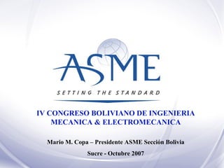 IV CONGRESO BOLIVIANO DE INGENIERIA MECANICA & ELECTROMECANICA Mario M. Copa – Presidente ASME Sección Bolivia Sucre - Octubre 2007 