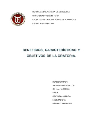 REPUBLICA BOLIVARIANA DE VENEZUELA
UNIVERSIDAD “FERMIN TORO”
FACULTAD DE CIENCIAS POLITICAS Y JURIDICAS
ESCUELA DE DERECHO
REALIZADO POR:
JHONNATHAN AGUILLON
C.I. Nro.: 16.260.333
SAIA-K
ORATORIA JURIDICA
FACILITADORA:
DAYLIN COLMENARES
 