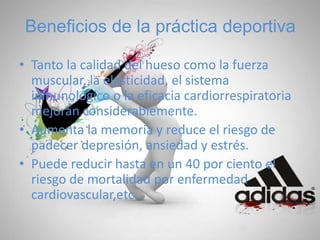 Beneficios de la práctica deportiva
• Tanto la calidad del hueso como la fuerza
muscular, la elasticidad, el sistema
inmunológico o la eficacia cardiorrespiratoria
mejoran considerablemente.
• Aumenta la memoria y reduce el riesgo de
padecer depresión, ansiedad y estrés.
• Puede reducir hasta en un 40 por ciento el
riesgo de mortalidad por enfermedad
cardiovascular,etc..
 