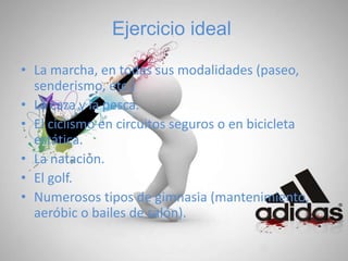 Ejercicio ideal
• La marcha, en todas sus modalidades (paseo,
senderismo, etc.)
• La caza y la pesca.
• El ciclismo en circuitos seguros o en bicicleta
estática.
• La natación.
• El golf.
• Numerosos tipos de gimnasia (mantenimiento,
aeróbic o bailes de salón).
 