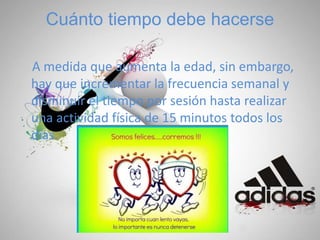 Cuánto tiempo debe hacerse
A medida que aumenta la edad, sin embargo,
hay que incrementar la frecuencia semanal y
disminuir el tiempo por sesión hasta realizar
una actividad física de 15 minutos todos los
días.
 