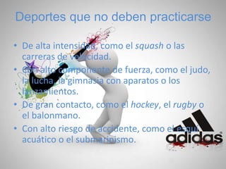 Deportes que no deben practicarse
• De alta intensidad, como el squash o las
carreras de velocidad.
• Con alto componente de fuerza, como el judo,
la lucha, la gimnasia con aparatos o los
lanzamientos.
• De gran contacto, como el hockey, el rugby o
el balonmano.
• Con alto riesgo de accidente, como el esquí
acuático o el submarinismo.
 