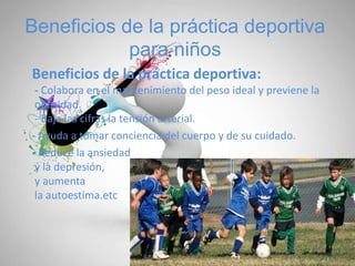 Beneficios de la práctica deportiva
para niños
Beneficios de la práctica deportiva:
- Colabora en el mantenimiento del peso ideal y previene la
obesidad.
- Baja las cifras la tensión arterial.
- Ayuda a tomar conciencia del cuerpo y de su cuidado.
- Reduce la ansiedad
y la depresión,
y aumenta
la autoestima.etc…
 