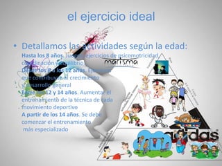 el ejercicio ideal
• Detallamos las actividades según la edad:
Hasta los 8 años. Juegos, ejercicios de psicomotricidad,
coordinación y equilibrio,
Desde los 8 a los 12 años. Ejercicios
que contribuyan al crecimiento
y desarrollo general
Entre los 12 y 14 años. Aumentar el
entrenamiento de la técnica de cada
movimiento deportivo
A partir de los 14 años. Se debe
comenzar el entrenamiento
más especializado
 