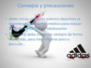 Consejos y precauciones
• Antes iniciar cualquier práctica deportiva se
recomienda un examen médico para evaluar
la condición del niño o adolescente.
• El ejercicio debe comenzar siempre de forma
moderada, para intensificarse poco a
poco,etc..
 