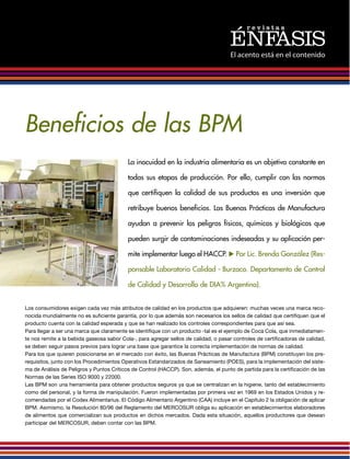 El acento está en el contenido
Beneficios de las BPM
La inocuidad en la industria alimentaria es un objetivo constante en
todas sus etapas de producción. Por ello, cumplir con las normas
que certifiquen la calidad de sus productos es una inversión que
retribuye buenos beneficios. Las Buenas Prácticas de Manufactura
ayudan a prevenir los peligros físicos, químicos y biológicos que
pueden surgir de contaminaciones indeseadas y su aplicación per-
mite implementar luego el HACCP. u Por Lic. Brenda González (Res-
ponsable Laboratorio Calidad - Burzaco. Departamento de Control
de Calidad y Desarrollo de DIA% Argentina).
Los consumidores exigen cada vez más atributos de calidad en los productos que adquieren: muchas veces una marca reco-
nocida mundialmente no es suficiente garantía, por lo que además son necesarios los sellos de calidad que certifiquen que el
producto cuenta con la calidad esperada y que se han realizado los controles correspondientes para que así sea.
Para llegar a ser una marca que claramente se identifique con un producto -tal es el ejemplo de Coca Cola, que inmediatamen-
te nos remite a la bebida gaseosa sabor Cola-, para agregar sellos de calidad, o pasar controles de certificadoras de calidad,
se deben seguir pasos previos para lograr una base que garantice la correcta implementación de normas de calidad.
Para los que quieren posicionarse en el mercado con éxito, las Buenas Prácticas de Manufactura (BPM) constituyen los pre-
requisitos, junto con los Procedimientos Operativos Estandarizados de Saneamiento (POES), para la implementación del siste-
ma de Análisis de Peligros y Puntos Críticos de Control (HACCP). Son, además, el punto de partida para la certificación de las
Normas de las Series ISO 9000 y 22000.
Las BPM son una herramienta para obtener productos seguros ya que se centralizan en la higiene, tanto del establecimiento
como del personal, y la forma de manipulación. Fueron implementadas por primera vez en 1969 en los Estados Unidos y re-
comendadas por el Codex Alimentarius. El Código Alimentario Argentino (CAA) incluye en el Capítulo 2 la obligación de aplicar
BPM. Asimismo, la Resolución 80/96 del Reglamento del MERCOSUR obliga su aplicación en establecimientos elaboradores
de alimentos que comercializan sus productos en dichos mercados. Dada esta situación, aquellos productores que desean
participar del MERCOSUR, deben contar con las BPM.
 