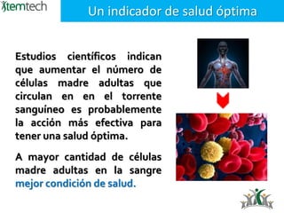 Estudios científicos indican
que aumentar el número de
células madre adultas que
circulan en en el torrente
sanguíneo es probablemente
la acción más efectiva para
tener una salud óptima.
Un indicador de salud óptima
A mayor cantidad de células
madre adultas en la sangre
mejor condición de salud.
 