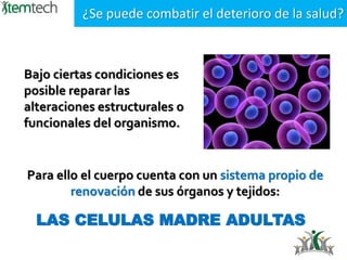 Bajo ciertas condiciones es
posible reparar las
alteraciones estructurales o
funcionales del organismo.
¿Se puede combatir el deterioro de la salud?
Para ello el cuerpo cuenta con un sistema propio de
renovación de sus órganos y tejidos:
LAS CELULAS MADRE ADULTAS
 
