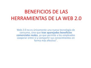 BENEFICIOS DE LAS HERRAMIENTAS DE LA WEB 2.0 Web 2.0 no es únicamente una nueva tecnología de consumo, sino que trae aparejados beneficios comerciales reales, ya que permite a los empleados cooperar entre sí y compartir sus conocimientos en forma más efectiva". 