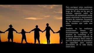 Para averiguar estas cuestiones
realizaron siete evaluaciones a lo
largo de 20 años en las que se
incluían aspectos sobre las
emociones, de aislamiento social,
apoyo emocional e instrumental,
número de contactos, frecuencia
de los contactos y cantidad de
roles sociales que cada uno
asume.
También se les realizaron
evaluaciones breves del
funcionamiento cognitivo con
pruebas de ‘screening’ y se
midieron diferentes aspectos de
la salud mental y física como el
nivel de depresión, de ansiedad y
la capacidad para realizar
actividades de la vida diaria,
entre otros.
 