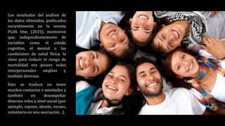 Los resultados del análisis de
los datos obtenidos, publicados
recientemente en la revista
PLOS One, (2015), mostraron
que, independientemente de
variables como el estado
cognitivo, el mental o las
condiciones de salud física, la
clave para reducir el riesgo de
mortalidad era poseer redes
interpersonales amplias y
también diversas.
Esto se traduce en tener
muchos contactos o amistades y
también en desempeñar
diversos roles a nivel social (por
ejemplo, esposo, abuelo, vecino,
voluntario en una asociación…).
 