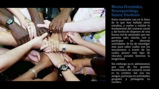 Marisa Fernández,
Neuropsicóloga
Senior, Unobrain
Estos resultados van en la línea
de lo que han hallado otros
estudios, y vuelve a señalar lo
fundamental del contacto social
y del hecho de disponer de una
buena red de amistades que me
permita salir, charlar, reír y
participar en diversas
actividades. Se ha de investigar
más para saber cuáles son los
mecanismos a través de los
cuales poseer este tipo de
vínculos sociales favorece la
longevidad.
Sin embargo ya te adelantamos
que uno de los grandes
beneficiados del contacto social
es tu cerebro. Sal con tus
amigos, participa en actividades
grupales y protegerás tu
cerebro.
 