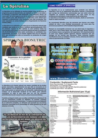 La Spirulina                                                           COMO TOMAR LA SPIRULINA

                                                                        La Spirulina no es un medicamento para combatir una dolencia
La Spirulina se ha utilizado en muchos países como el alimento en       específica, sino es un suplemento alimenticio natural y concentrado
programas para la desnutrición, por ejemplo en China, en la India y     que corrige las deficiencias nutricionales que son entre otros las
en Senegal, la Spirulina está declarada como alimento oficial, así      culpables de nuestras enfermedades. Por esta razón no hay
como aquí, tal vez la papa es uno de los alimentos, muy importantes     problemas de sobredosis o mala dosificación de la Spirulina
para nuestro país, allá declararon a la Spirulina como oficial para     La Spirulina es beneficiosa en todas las edades, desde el nacimiento
combatir la desnutrición y los resultados han sido excelentes. Eso      hasta la edad avanzada.
está reportado en varios trabajos de la Organización de Naciones
Unidas (ONU),                                                           Se recomienda Spirulina para las personas que buscan una mejor
                                                                        calidad de vida y una vitalidad permanente, así como para las
La Spirulina es un alimento y se sabe que es el alimento natural más    personas que padecen enfermedades diagnosticadas.
completo que existe en la tierra, contiene aproximadamente 70%
de proteína vegetal de alta calidad, la cual contiene todos los         Siempre es aconsejable comenzar con una dosis baja (3 cápsulas) y
aminoácidos esenciales y es una fuente óptima de todo el complejo B     subir poco a poco hasta lograr una dosis adecuada, dando tiempo a
(B1,B2,B3,B5,B6,B12) todas están contenidas en cantidades muy           una limpieza suave y progresiva del organismo. Si la desintoxicación
importantes, de hecho, es la fuente vegetal más rica en vitamina        se hace muy rápida pueden aparecer algunos síntomas que son
B12, que normalmente sólo se encuentra en productos de origen           testigos de las toxinas que liberamos. Estos síntomas pueden
animal.                                                                 manifestarse como un malestar (náusea, mareo, síntomas de resfrío o
                                                                        catarro) que durará de 2 a 3 días.




                                                                         Contenido / Suplememt Facts
                                                                         Dosis Recomendada: 3 a 6 Cápsulas al día.
La Spirulina es la fuente natural con mayor cantidad de los ácidos       Serving Size: 2 a 3 Capsules daily
grasos esenciales, especialmente uno que sólo se encuentra en la         Contenido por Cápsula: 500 mg(100% Spirulina platensis)
leche materna y en la Spirulina, es el ácido graso gamalinolénico,       Contenido por Frasco: 120 cápsulas
este ácido graso es esencial para la formación, especialmente del
cerebro, en el desarrollo cerebral en los niños, pero además                         Información Nutricional (por 10 gr)
contribuye en todo lo que tiene que ver con los procesos
antiinflamatorios del cuerpo humano y los procesos de defensa.
                                                                         Proteínas                55-70% Aminoácidos Esenciales          mg
                                                                         Carbohidratos            15-20% Histidina                       100
También protege la visión, por sus altas cantidades de vitamina A. Se
                                                                         Grasas                        5-7% Isoleucina                   150
usa en tratamiento auxiliar en diabetes, en anemia; aumenta              Minerales                   7-9% Leucina                        540
también los lactobacilos intestinales. Y en general estamos hablando     Humedad                     5-7% Lisina                         290
de un alimento completo, un alimento que promete ser uno de los                                             Metionina                    140
alimentos esenciales de la humanidad en estos tiempos en los que         Vitaminas                     mg Fenilalanina                   280
estamos viviendo.                                                        Beta-caroteno                 14 Treonina                       320
                                                                         Vitamina E                  1,00 Triptófano                      90
                                                                         Vitamina B1                 0,35 Valina                         400
                                                                         Vitamina B2                 0,40 Pigmentos                      mg
                                                                         Vitamina B3                 1,40 Carotenoides                    20
                                                                         Vitamina B5                 0,01 Ficocianina                   1400
 “SI LOS MÉDICOS DE HOY NO SE CONVIERTEN EN                              Vitamina B6                 0,08 Clorofila                      100
     LOS NUTRICIONISTAS DEL MAÑANA, LOS                                  Vitamina B12                0,32 Enzimas
                                                                         Ácido Fólico               1mcg Superoxido dismutasa (SOD
NUTRICIONISTAS DE HOY SERÁN LOS MÉDICOS DEL                              Biotina                  0,5mcg Glutathionperoxidasa
                                                                         Minerales                    mg Ácidos G Esenciales             mg
                  MAÑANA”                                                Calcio                       100 Ácido Linoleico                 80
                                                                         Magnesio                      40 Ácido Gamma-linolénico         100
                                                                         Potasio                      140
                                                                         Hierro                        15
                                                                         Fósforo                       80
                                                                         Sodio                         90
                                                                         Zinc                         0,3
                                                                         Cobre                       0,12
 