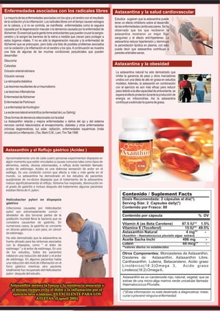 Enfermedades asociadas con los radicales libres                                          Astaxantina y la salud cardiovascular
La mayoría de las enfermedades asociadas con los ojos y el cerebro son el resultado      Estudios sugieren que la astaxantina puede
de la oxidación y/o la inflamación. Los radicales libres con el tiempo causan estragos   tener un efecto inhibitorio sobre el desarrollo
en la cabeza, y si no se controla, se manifiesta enfermedades como la ceguera            de las enfermedades cardiovasculares. Se ha
causada por la degeneración macular o la demencia causada por la enfermedad de           observado que los que recibieron la
Alzheimer. Es esencial que la gente tome antioxidantes que pueden cruzar la sangre-      astaxantina mostraron un mejor flujo
cerebro y la sangre las barreras de la retina a medida que crecen para proteger a        sanguíneo y el efecto anti-hipertenso. La
estos órganos vitales. Y no es sólo la degeneración macular y la enfermedad de           astaxantina reduce hipertensión y disminuye
Alzheimer que se preocupan, pero toda una lista de posibles problemas asociados          la peroxidación lipídica en plasma, con esto
con la oxidación y la inflamación en el cerebro y los ojos. A continuación se muestra    puede decir que astaxantina contribuye a
una lista de algunas de las muchas condiciones perjudiciales que pueden                  paredes arteriales sanas.
desarrollar:
Glaucoma
Cataratas
                                                                                         Astaxantina y la obesidad
Oclusión arterial retiniana                                                              La astaxantina natural ha sido demostrado que
Oclusión venosa                                                                          inhibe la ganancia de peso y otros marcadores
                                                                                         unidos con una dieta de alto en grasa en estudios
La retinopatía diabética
                                                                                         modelos. Además, la astaxantin en combinación
Las lesiones resultantes de un traumatismo                                               con el ejercicio es aún más eficaz para reducir
Las lesiones inflamatorias                                                               peso debido a la alta capacidad de antioxidante, se
                                                                                         espera el efecto protector durante la producción de
Enfermedad de Alzheimer                                                                  energía en mitocondrias. Así la astaxantina
Enfermedad de Parkinson                                                                  contribuye a estimular la quema de grasa.
La enfermedad de Huntington
La esclerosis lateral amiotrófica (enfermedad de Lou Gehrig)
Otras formas de demencia relacionada con la edad
La Astaxanthin retarda y mejora enfermedades o daños del ojo y del sistema
nervioso central relacionados al envejecimiento, diabetes y otras enfermedades
crónicas degenerativas, luz solar, radiación, enfermedades isquémicas (mala
circulación) e inflamación. (Tso, Mark O.M., Lam; Tim-Tak 1996




 Astaxanthin y el Reflujo gástrico (Acidez )
 Aproximadamente uno de cada cuatro personas experimentan dispepsia en
 algún momento que están vinculados a causas comunes tales como tipos de
 alimentos, estrés, úlceras estomacales, o reflujo ácido también llamado
 acidez de estómago. Acidez es una dolorosa sensación de ardor en el
 esófago. Es una condición común que afecta a más y más gente en el
 mundo. La astaxantina ha demostrado en los estudios de pacientes
 quejándose de no-úlcera dispepsia que el tratamiento de la astaxantina
 reduce significativamente el reflujo. Síntoma fue mejorado, disminución en
 el grado de gastritis e incluso después del tratamiento algunos pacientes
 estaban libres de H. pylori.
                                                                                               Contenido / Suplement Facts
 Helicobacter pylori en dispepsia                                                              Dosis Recomendada: 2 cápsulas al día(*).
 gástrico                                                                                      Serving Size: 2 Capsules daily(*)
 Infecciones causadas por Helicobacter                                                         Contenido por Frasco: 80
 pylori son extremadamente común -
 alrededor de dos terceras partes de la                                                        Contenido por cápsula                                   % DV
 población mundial lleva la bacteria que se
 considera causantes de gastritis. En
                                                                                               Vitamin A (as Beta Carotene)                    97.5 IU** 1.5%
 numerosos casos, la gastritis se convierte
 en úlceras gástricas o aún peor, en cáncer                                                    Vitamina E (Tocoferol)                           15 IU** 49.5%
 de estómago.                                                                                  Astaxanthin Natural                               4 mg**    -
                                                                                               (Axanthin - Haematococcus pluvialis algae extract)
 Ha sido demostrado que la astaxantina es
                                                                                               Aceite Sacha Inchi                              496 mg      -
 fuerte aliviado para las síntomas asociados
 con la dispepsia, como " el dolor de                                                          Lutein                                          60 mcg**    -
                                                                                               **valores diarios no establecidos
 estómago " y el ardor de estómago. En uno
 de los estudios, todos los pacientes                                                          Otros Componentes: Monoesteres de Astaxanthin,
 relataron una reducción del dolor y el ardor
 de estómago. En algunos pacientes había
                                                                                               Diesteres de      Astaxanthin, Astaxanthin Libre,
 una reducción del nivel de inflamación en el                                                  Canthaxanthin, Luteina, Betacaroteno, Acido graso
 forro gástrico mientras otro paciente                                                         Linolénico(18:3)Omega 3,           Acido graso
 totalmente fue recuperado del Helicobacter                                                    Linoleico(18:2) Omega 6.
 pylori después del estudio.
                                                                                               Astaxanthin es un carotenoide rojo, natural, vegetal, que se
                                                                                               extrae de una micro-alga marina verde unicelular llamada:
     Astaxanthin mejora la fuerza y la resistencia muscular y                                  Haematococcus Pluvialis.
      al mismo tiempo evita el dolor y la inflamación por el
                                                                                               (*)Esta información no está destinado a diagnosticar, tratar,
       ejercicio leve o intenso, ES EXCELENTE PARA LOS                                         curar o prevenir ninguna enfermedad.
                      ATLETAS. (Lignell 2001)
 