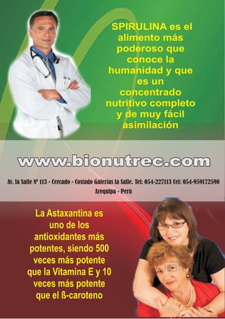 SPIRULINA es el
                                             alimento más
                                             poderoso que
                                               conoce la
                                           humanidad y que
                                                  es un
                                              concentrado
                                           nutritivo completo
                                             y de muy fácil
                                              asimilación


    www.bionutrec.com
Av. la Salle Nº 113 - Cercado - Costado Galerías la Salle. Tel: 054-227113 Cel: 054-959172590
                                      Arequipa - Perú


          La Astaxantina es
              uno de los
         antioxidantes más
        potentes, siendo 500
         veces más potente
        que la Vitamina E y 10
         veces más potente
          que el ß-caroteno
 