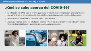 ¿Qué se sabe acerca del COVID-19?
Información básica sobre el COVID-19 y la vacuna
 La infección por SARS-CoV-2, el virus que causa el COVID-19, puede provocar una enfermedad
que varía desde la presentación de síntomas leves a casos graves de enfermedad y muerte.
 No sabemos cómo el SARS-CoV-2 afectará a cada persona.
 Algunas personas, como los adultos de 65 años y mayores, o quienes tienen ciertas afecciones,
tienen más probabilidades que otras de enfermarse gravemente.
 