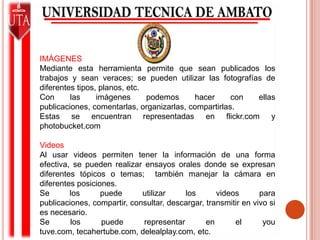 IMÁGENESMediante esta herramienta permite que sean publicados los trabajos y sean veraces; se pueden utilizar las fotografías de diferentes tipos, planos, etc.Con las imágenes podemos hacer con ellas publicaciones, comentarlas, organizarlas, compartirlas.Estas se encuentran representadas en flickr.com y photobucket.comVideosAl usar videos permiten tener la información de una forma efectiva, se pueden realizar ensayos orales donde se expresan diferentes tópicos o temas;  también manejar la cámara en diferentes posiciones.Se los puede utilizar los videos para publicaciones, compartir, consultar, descargar, transmitir en vivo si es necesario.  Se los puede representar en el you tuve.com, tecahertube.com, delealplay.com, etc.