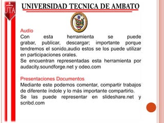 AudioCon esta herramienta se puede grabar, publicar, descargar; importante porque tendremos el sonido,audio estos se los puede utilizar en participaciones orales.Se encuentran representadas esta herramienta por audacity.soundforge.net y odeo.comPresentaciones DocumentosMediante este podemos comentar, compartir trabajos de diferente índole y lo más importante compartirlo.Se las puede representar en slideshare.net y scribd.com