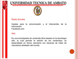 Redes SocialesUsadas para la comunicación y el intercambio de la informaciónFacebook.comWikiEs una enciclopedia de contenido libre basado en la tecnología wiki, la cuál permite la edición de los contenidos, es desarrollada en forma voluntaria con decenas de miles de voluntarios alrededor del mundo.