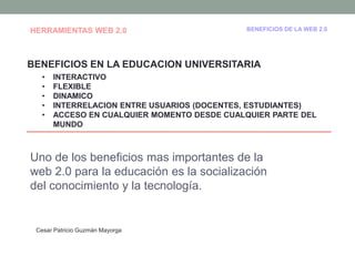 HERRAMIENTAS WEB 2.0                         BENEFICIOS DE LA WEB 2.0




BENEFICIOS EN LA EDUCACION UNIVERSITARIA
   •   INTERACTIVO
   •   FLEXIBLE
   •   DINAMICO
   •   INTERRELACION ENTRE USUARIOS (DOCENTES, ESTUDIANTES)
   •   ACCESO EN CUALQUIER MOMENTO DESDE CUALQUIER PARTE DEL
       MUNDO



Uno de los beneficios mas importantes de la
web 2.0 para la educación es la socialización
del conocimiento y la tecnología.


 Cesar Patricio Guzmán Mayorga
 