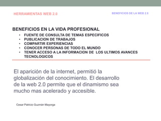 HERRAMIENTAS WEB 2.0                           BENEFICIOS DE LA WEB 2.0




BENEFICIOS EN LA VIDA PROFESIONAL
   •   FUENTE DE CONSULTA DE TEMAS ESPECIFICOS
   •   PUBLICACION DE TRABAJOS
   •   COMPARTIR EXPERIENCIAS
   •   CONOCER PERSONAS DE TODO EL MUNDO
   •   TENER ACCESO A LA INFORMACION DE LOS ULTIMOS AVANCES
       TECNOLOGICOS



El aparición de la internet, permitió la
globalización del conocimiento. El desarrollo
de la web 2.0 permite que el dinamismo sea
mucho mas acelerado y accesible.

 Cesar Patricio Guzmán Mayorga
 