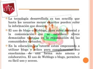La tecnología desarrollada es tan sencilla que hasta los usuarios menos expertos pueden subir la información que deseen.  El uso de blogs o Weblogs, para subir material y la comunicación que se establece, ofrece demasiadas ventajas en la organización de las comunidades virtuales. En la educación  los tutores están empezando a utilizar blogs y wikes para complementar sus enseñanzas de una forma más amena y colaborativa . El uso de Weblogs o blogs, permiten su fácil uso y acceso. 