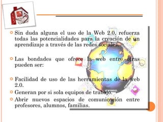 Sin duda alguna el uso de la Web 2.0, refuerza todas las potencialidades para la creación de un aprendizaje a través de las redes sociales. Las bondades que ofrece la web entre otras pueden ser: Facilidad de uso de las herramientas de la web 2.0. Generan por si sola equipos de trabajo. Abrir nuevos espacios de comunicación entre profesores, alumnos, familias. 
