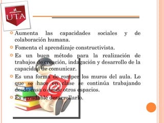 Aumenta las capacidades sociales y de colaboración humana. Fomenta el aprendizaje constructivista. Es un buen método para la realización de trabajos de creación, indagación y desarrollo de la capacidad de comunicar. Es una forma de romper los muros del aula. Lo que se hace en clase se continúa trabajando desde casa o desde otros espacios. Es agradable desarrollarlo. 