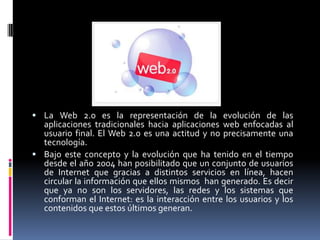  La Web 2.0 es la representación de la evolución de las
  aplicaciones tradicionales hacia aplicaciones web enfocadas al
  usuario final. El Web 2.0 es una actitud y no precisamente una
  tecnología.
 Bajo este concepto y la evolución que ha tenido en el tiempo
  desde el año 2004 han posibilitado que un conjunto de usuarios
  de Internet que gracias a distintos servicios en línea, hacen
  circular la información que ellos mismos han generado. Es decir
  que ya no son los servidores, las redes y los sistemas que
  conforman el Internet: es la interacción entre los usuarios y los
  contenidos que estos últimos generan.
 