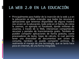 LA WEB 2.0 EN LA EDUCACIÓN
 Principalmente para hablar de la inserción de la web 2.0 en
  la educación se debe entender que todos los recursos y
  aplicaciones que tenemos disponibles de alguna manera
  nos sirven en la educación, todo está en el hecho de cómo
  la usemos, un ejemplo es Facebook, donde millones de
  usuarios, a través de la Web, interactúan compartiendo
  recursos y portales de licenciamiento gratis. También se
  pueden compartir aplicaciones de forma gratuita, como
  procesadores de texto, hojas de cálculo; lo cual permite
  tener una diversidad de documentos que sirven de
  consulta; también se puede compartir archivos. Es
  realmente el manejo de una tecnología, que se tenía hace
  poco en internet, de una forma integrada.
 