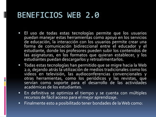 BENEFICIOS WEB 2.0
 El uso de todas estas tecnologías permite que los usuarios
  puedan manejar estas herramientas como apoyo en los servicios
  de educación, la interacción con los usuarios permite crear una
  forma de comunicación bidireccional entre el educador y el
  estudiante, donde los profesores pueden subir los contenidos de
  las asignaturas, en los formatos que quieran establecer, y los
  estudiantes puedan descargarlos y retroalimentarlos.
 Todas estas tecnologías han permitido que se migre hacia la Web
  2.0, dejando atrás la utilización de medios tradicionales como los
  videos en televisión, las audioconferencias convencionales y
  otras herramientas, como los periódicos y las revistas, que
  servían como soporte para el desarrollo de las actividades
  académicas de los estudiantes.
 En definitiva se optimiza el tiempo y se cuenta con múltiples
  recursos de fácil acceso para el mejor aprendizaje.
 Finalmente esto a posibilitado tener bondades de la Web como:
 