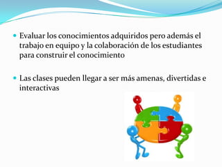 Evaluar los conocimientos adquiridos pero además el trabajo en equipo y la colaboración de los estudiantes para construir el conocimientoLas clases pueden llegar a ser más amenas, divertidas e interactivas