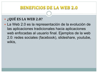  ¿QUÉ ES LA WEB 2.0?
 La Web 2.0 es la representación de la evolución de
 las aplicaciones tradicionales hacia aplicaciones
 web enfocadas al usuario final. Ejemplos de la web
 2.0: redes sociales (facebook), slideshare, youtube,
 wikis,
 