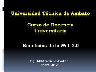 Universidad Técnica de Ambato

     Curso de Docencia
       Universitaria


    Beneficios de la Web 2.0


       Ing. MBA Viviana Avellán
             Enero 2012
 