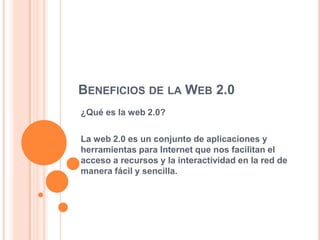 BENEFICIOS DE LA WEB 2.0
¿Qué es la web 2.0?

La web 2.0 es un conjunto de aplicaciones y
herramientas para Internet que nos facilitan el
acceso a recursos y la interactividad en la red de
manera fácil y sencilla.
 