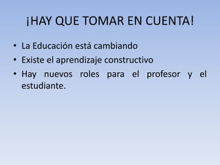 ¡HAY QUE TOMAR EN CUENTA!La Educación está cambiandoExiste el aprendizaje constructivoHay nuevos roles para el profesor y el estudiante.