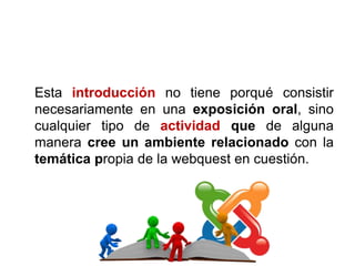 Esta introducción no tiene porqué consistir
necesariamente en una exposición oral, sino
cualquier tipo de actividad que de alguna
manera cree un ambiente relacionado con la
temática propia de la webquest en cuestión.
 