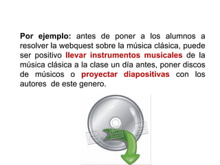 Por ejemplo: antes de poner a los alumnos a
resolver la webquest sobre la música clásica, puede
ser positivo llevar instrumentos musicales de la
música clásica a la clase un día antes, poner discos
de músicos o proyectar diapositivas con los
autores de este genero.
 
