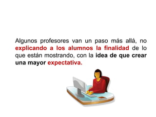 Algunos profesores van un paso más allá, no
explicando a los alumnos la finalidad de lo
que están mostrando, con la idea de que crear
una mayor expectativa.
 